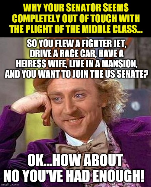 Once again, Wonka explains it.... | WHY YOUR SENATOR SEEMS COMPLETELY OUT OF TOUCH WITH THE PLIGHT OF THE MIDDLE CLASS... SO YOU FLEW A FIGHTER JET, DRIVE A RACE CAR, HAVE A HEIRESS WIFE, LIVE IN A MANSION, AND YOU WANT TO JOIN THE US SENATE? OK...HOW ABOUT NO YOU'VE HAD ENOUGH! | image tagged in memes,creepy condescending wonka,senate,politics | made w/ Imgflip meme maker