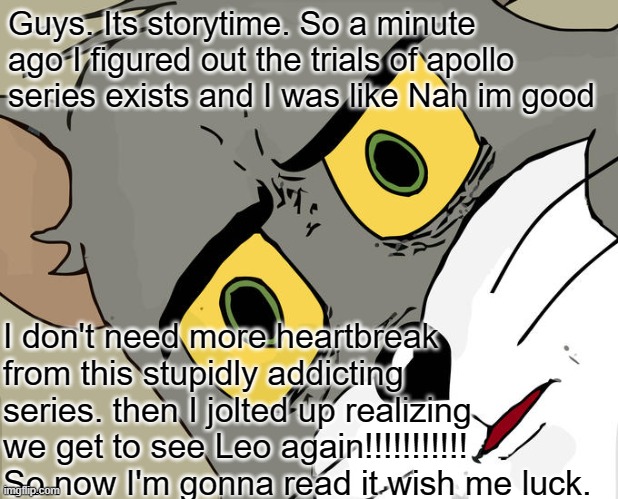 bruhhhhhhhhhh | Guys. Its storytime. So a minute ago I figured out the trials of apollo series exists and I was like Nah im good; I don't need more heartbreak from this stupidly addicting series. then I jolted up realizing we get to see Leo again!!!!!!!!!!! So now I'm gonna read it wish me luck. | image tagged in memes,unsettled tom | made w/ Imgflip meme maker