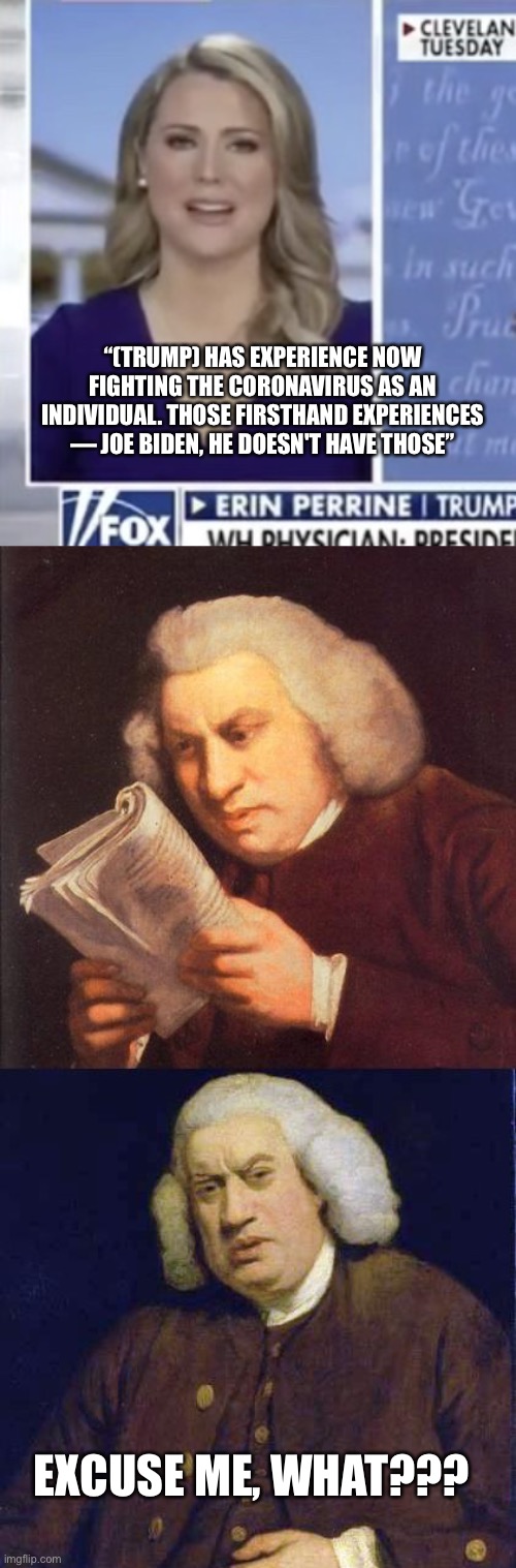 Fox News’ Pro-Trump logic | “(TRUMP) HAS EXPERIENCE NOW FIGHTING THE CORONAVIRUS AS AN INDIVIDUAL. THOSE FIRSTHAND EXPERIENCES — JOE BIDEN, HE DOESN'T HAVE THOSE”; EXCUSE ME, WHAT??? | image tagged in dafuq did i just read,memes,fox news | made w/ Imgflip meme maker