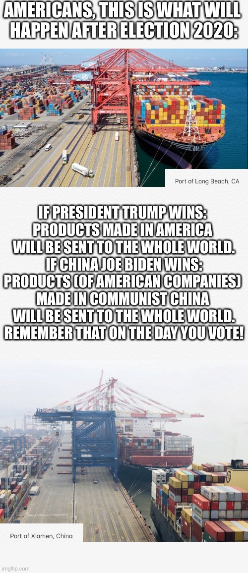 The choice is simple: A vote for President Trump means America First. A vote for China Joe Biden means Communist China First. | AMERICANS, THIS IS WHAT WILL 
HAPPEN AFTER ELECTION 2020:; IF PRESIDENT TRUMP WINS: 
PRODUCTS MADE IN AMERICA 

WILL BE SENT TO THE WHOLE WORLD.
IF CHINA JOE BIDEN WINS: PRODUCTS (OF AMERICAN COMPANIES) 
MADE IN COMMUNIST CHINA 
WILL BE SENT TO THE WHOLE WORLD.
REMEMBER THAT ON THE DAY YOU VOTE! | image tagged in president trump,donald trump,trump,joe biden,america first,election 2020 | made w/ Imgflip meme maker