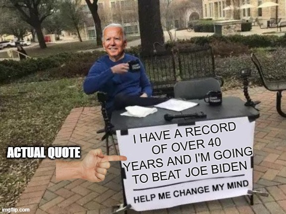 Joe Biden can beat Joe Biden... I agree | I HAVE A RECORD OF OVER 40 YEARS AND I'M GOING TO BEAT JOE BIDEN; ACTUAL QUOTE | image tagged in change my mind,joe biden gaffe,joe biden cognitive decline,joe biden quote,joe can beat joe,joe biden dementia | made w/ Imgflip meme maker