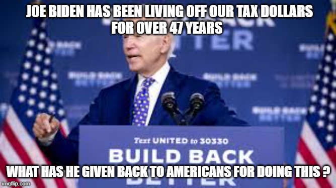Joe Biden has been living off our tax dollarsfor over 47 years | JOE BIDEN HAS BEEN LIVING OFF OUR TAX DOLLARS
FOR OVER 47 YEARS; WHAT HAS HE GIVEN BACK TO AMERICANS FOR DOING THIS ? | image tagged in joe biden | made w/ Imgflip meme maker