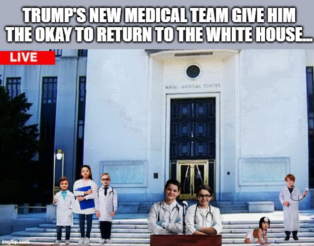 President Invincible ..... | TRUMP'S NEW MEDICAL TEAM GIVE HIM THE OKAY TO RETURN TO THE WHITE HOUSE... | image tagged in trump is a moron,covid-19,hospital,donald trump is an idiot | made w/ Imgflip meme maker