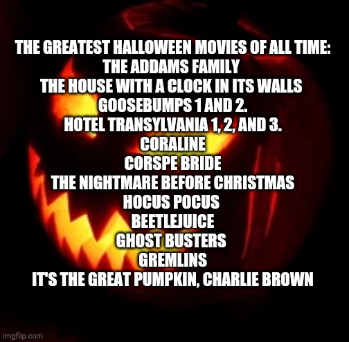 I am going to do a daily fact or thing about Halloween | THE GREATEST HALLOWEEN MOVIES OF ALL TIME:
THE ADDAMS FAMILY 
THE HOUSE WITH A CLOCK IN ITS WALLS 
GOOSEBUMPS 1 AND 2.
HOTEL TRANSYLVANIA 1, 2, AND 3.
CORALINE
CORSPE BRIDE
THE NIGHTMARE BEFORE CHRISTMAS
HOCUS POCUS 
BEETLEJUICE
GHOST BUSTERS 
GREMLINS
IT'S THE GREAT PUMPKIN, CHARLIE BROWN | image tagged in halloween | made w/ Imgflip meme maker