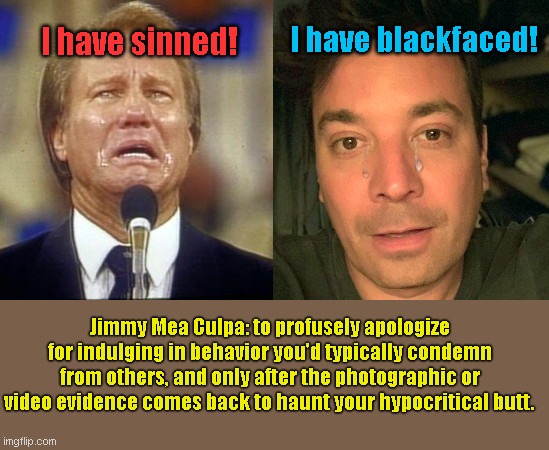 Jimmy Mea Culpa |  I have sinned! I have blackfaced! Jimmy Mea Culpa: to profusely apologize for indulging in behavior you'd typically condemn from others, and only after the photographic or video evidence comes back to haunt your hypocritical butt. | image tagged in jimmy mea culpa,jimmy swaggart,self righteous,jimmy fallon,blackface,liberal hypocrisy | made w/ Imgflip meme maker