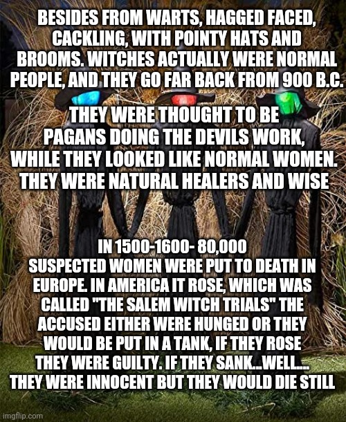 Halloweens 8 most scariest legends | BESIDES FROM WARTS, HAGGED FACED, CACKLING, WITH POINTY HATS AND BROOMS. WITCHES ACTUALLY WERE NORMAL PEOPLE, AND THEY GO FAR BACK FROM 900 B.C. THEY WERE THOUGHT TO BE PAGANS DOING THE DEVILS WORK, WHILE THEY LOOKED LIKE NORMAL WOMEN. THEY WERE NATURAL HEALERS AND WISE; IN 1500-1600- 80,000 SUSPECTED WOMEN WERE PUT TO DEATH IN EUROPE. IN AMERICA IT ROSE, WHICH WAS CALLED "THE SALEM WITCH TRIALS" THE ACCUSED EITHER WERE HUNGED OR THEY WOULD BE PUT IN A TANK, IF THEY ROSE THEY WERE GUILTY. IF THEY SANK...WELL....
THEY WERE INNOCENT BUT THEY WOULD DIE STILL | image tagged in im posting more soon | made w/ Imgflip meme maker