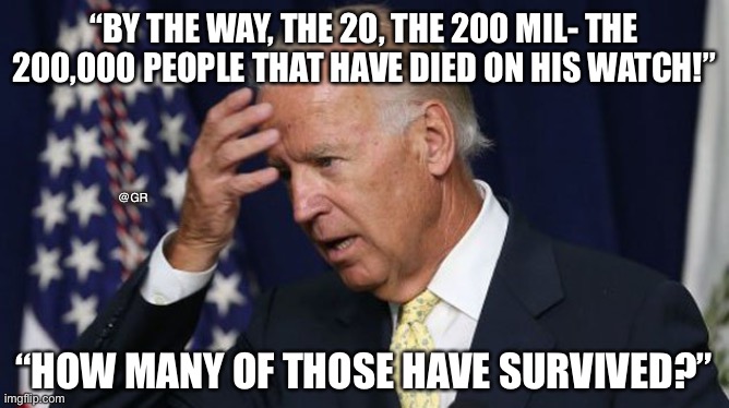 Joe Biden worries | “BY THE WAY, THE 20, THE 200 MIL- THE 200,000 PEOPLE THAT HAVE DIED ON HIS WATCH!”; @GR; “HOW MANY OF THOSE HAVE SURVIVED?” | image tagged in joe biden worries | made w/ Imgflip meme maker