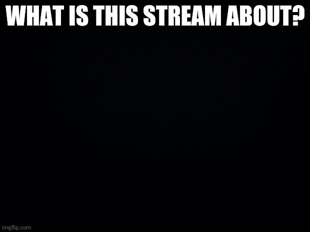 ????? | WHAT IS THIS STREAM ABOUT? | image tagged in black background | made w/ Imgflip meme maker