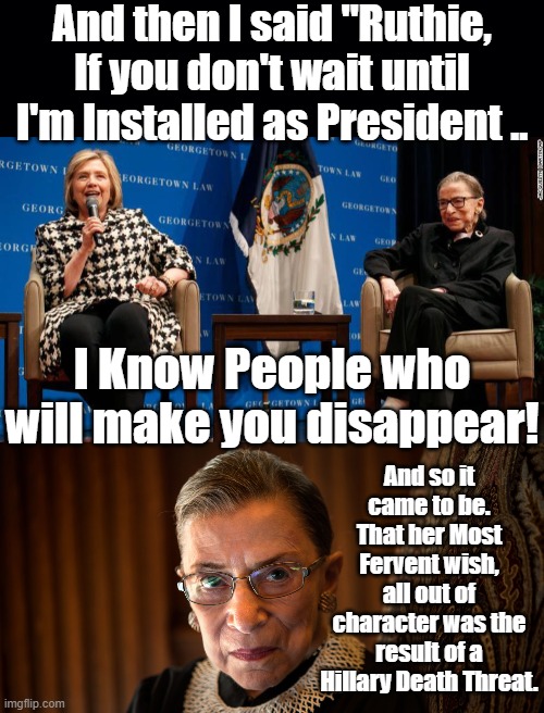 Why would RBG use the term "Installed"?Why would she make a wish that she knew can never be Fulfilled? | And then I said "Ruthie, If you don't wait until I'm Installed as President .. I Know People who will make you disappear! And so it came to be. That her Most Fervent wish, all out of character was the result of a Hillary Death Threat. | image tagged in clinton curse,threatened arkancide,the make a wish foundation,doesn't even touch wishes,like ginsburgs,satire | made w/ Imgflip meme maker