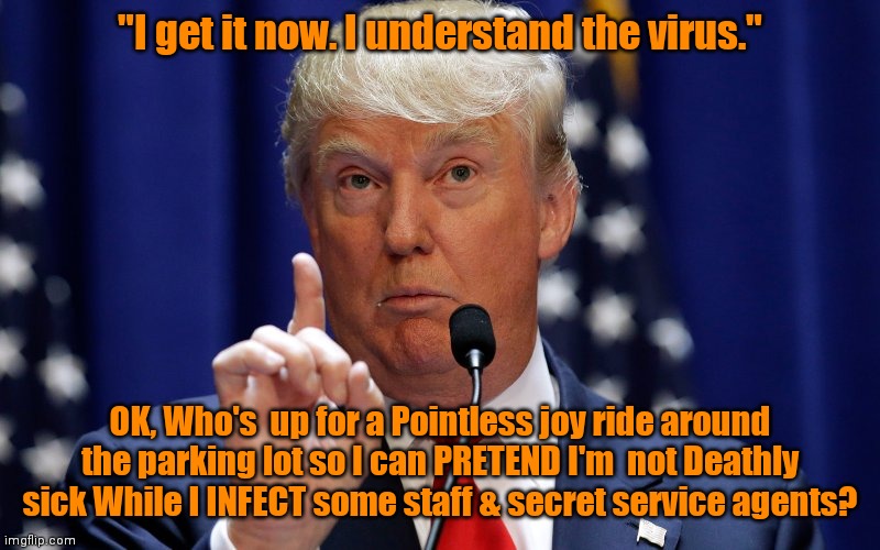 Donald Trump | "I get it now. I understand the virus."; OK, Who's  up for a Pointless joy ride around the parking lot so I can PRETEND I'm  not Deathly sick While I INFECT some staff & secret service agents? | image tagged in donald trump | made w/ Imgflip meme maker