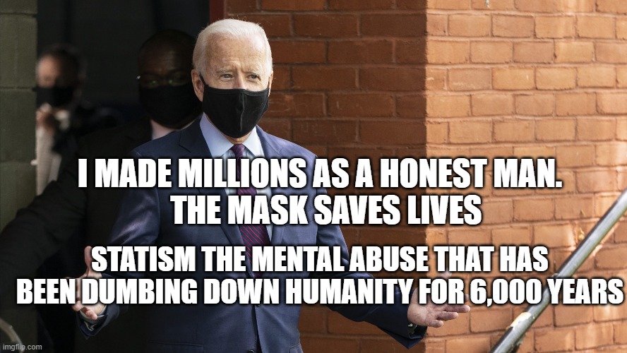 Bidens Masking | I MADE MILLIONS AS A HONEST MAN.            THE MASK SAVES LIVES; STATISM THE MENTAL ABUSE THAT HAS BEEN DUMBING DOWN HUMANITY FOR 6,000 YEARS | image tagged in bidens masking | made w/ Imgflip meme maker