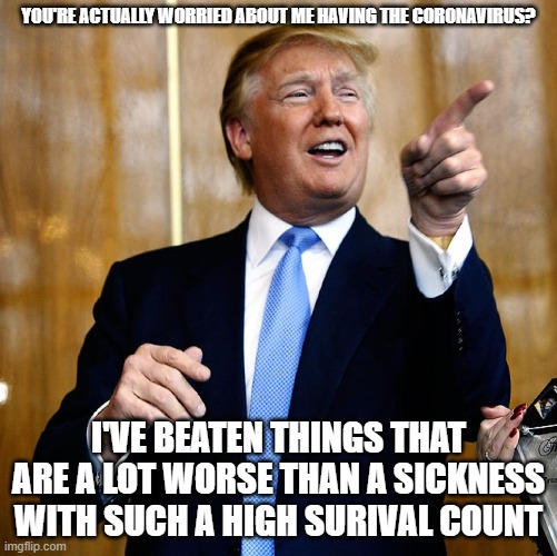 Things such as a BS impeachment, racism, terrorists, Hillary to name a few. | YOU'RE ACTUALLY WORRIED ABOUT ME HAVING THE CORONAVIRUS? I'VE BEATEN THINGS THAT ARE A LOT WORSE THAN A SICKNESS WITH SUCH A HIGH SURIVAL COUNT | image tagged in donal trump birthday,president trump,trump 2020,coronavirus,hysteria | made w/ Imgflip meme maker