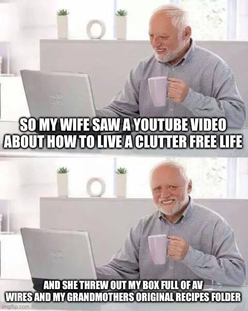 Hide the Pain Harold Meme | SO MY WIFE SAW A YOUTUBE VIDEO ABOUT HOW TO LIVE A CLUTTER FREE LIFE; AND SHE THREW OUT MY BOX FULL OF AV WIRES AND MY GRANDMOTHERS ORIGINAL RECIPES FOLDER | image tagged in memes,hide the pain harold,true story bro | made w/ Imgflip meme maker