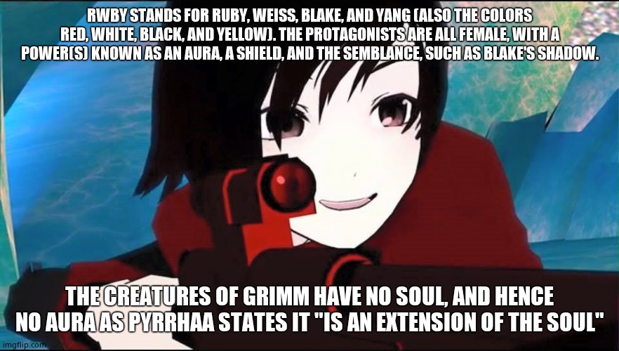 RWBY |  RWBY STANDS FOR RUBY, WEISS, BLAKE, AND YANG (ALSO THE COLORS RED, WHITE, BLACK, AND YELLOW). THE PROTAGONISTS ARE ALL FEMALE, WITH A POWER(S) KNOWN AS AN AURA, A SHIELD, AND THE SEMBLANCE, SUCH AS BLAKE'S SHADOW. THE CREATURES OF GRIMM HAVE NO SOUL, AND HENCE NO AURA AS PYRRHAA STATES IT "IS AN EXTENSION OF THE SOUL" | image tagged in rwby | made w/ Imgflip meme maker
