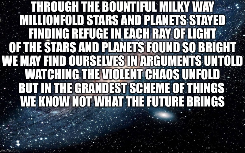 Here’s another crap poem | THROUGH THE BOUNTIFUL MILKY WAY
MILLIONFOLD STARS AND PLANETS STAYED
FINDING REFUGE IN EACH RAY OF LIGHT
OF THE STARS AND PLANETS FOUND SO BRIGHT
WE MAY FIND OURSELVES IN ARGUMENTS UNTOLD
WATCHING THE VIOLENT CHAOS UNFOLD
BUT IN THE GRANDEST SCHEME OF THINGS 
WE KNOW NOT WHAT THE FUTURE BRINGS | image tagged in galaxy | made w/ Imgflip meme maker