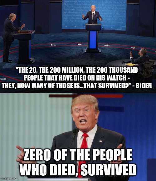 And this was one of his good nights | "THE 20, THE 200 MILLION, THE 200 THOUSAND PEOPLE THAT HAVE DIED ON HIS WATCH - THEY, HOW MANY OF THOSE IS...THAT SURVIVED?" - BIDEN; ZERO OF THE PEOPLE WHO DIED, SURVIVED | image tagged in trump debate,biden debate,real quote | made w/ Imgflip meme maker