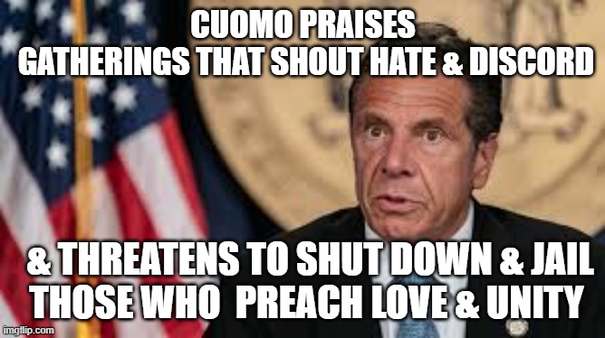 Cuomo Threatens Jewish and Christian Community | CUOMO PRAISES
 GATHERINGS THAT SHOUT HATE & DISCORD; & THREATENS TO SHUT DOWN & JAIL
 THOSE WHO  PREACH LOVE & UNITY | image tagged in andrew cuomo,new york | made w/ Imgflip meme maker