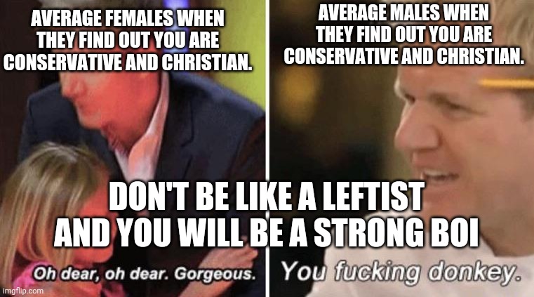 gordan ramsey with kids | AVERAGE FEMALES WHEN THEY FIND OUT YOU ARE CONSERVATIVE AND CHRISTIAN. AVERAGE MALES WHEN THEY FIND OUT YOU ARE CONSERVATIVE AND CHRISTIAN. DON'T BE LIKE A LEFTIST AND YOU WILL BE A STRONG BOI | image tagged in gordan ramsey with kids | made w/ Imgflip meme maker