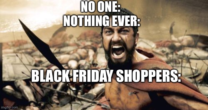 black Friday’s | NO ONE: 
NOTHING EVER:; BLACK FRIDAY SHOPPERS: | image tagged in memes,sparta leonidas | made w/ Imgflip meme maker