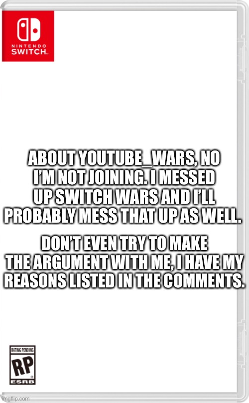 I don’t know why I made this. | ABOUT YOUTUBE_WARS, NO I’M NOT JOINING. I MESSED UP SWITCH WARS AND I’LL PROBABLY MESS THAT UP AS WELL. DON’T EVEN TRY TO MAKE THE ARGUMENT WITH ME, I HAVE MY REASONS LISTED IN THE COMMENTS. | image tagged in nintendo switch cartridge case | made w/ Imgflip meme maker