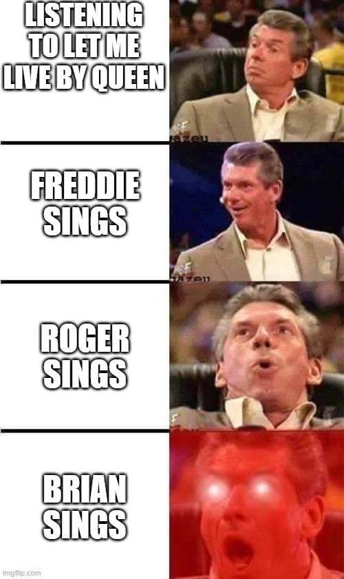 Vince McMahon Reaction w/Glowing Eyes | LISTENING TO LET ME LIVE BY QUEEN; FREDDIE SINGS; ROGER SINGS; BRIAN SINGS | image tagged in vince mcmahon reaction w/glowing eyes | made w/ Imgflip meme maker