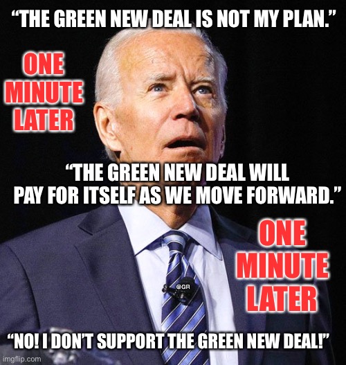 Joe Biden | “THE GREEN NEW DEAL IS NOT MY PLAN.”; ONE MINUTE LATER; “THE GREEN NEW DEAL WILL PAY FOR ITSELF AS WE MOVE FORWARD.”; ONE MINUTE LATER; @GR; “NO! I DON’T SUPPORT THE GREEN NEW DEAL!” | image tagged in joe biden | made w/ Imgflip meme maker