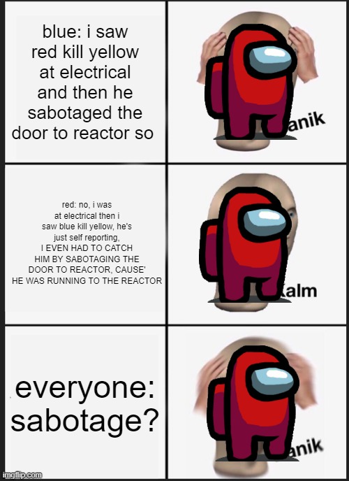 sabotage | blue: i saw red kill yellow at electrical and then he sabotaged the door to reactor so; red: no, i was at electrical then i saw blue kill yellow, he's just self reporting, I EVEN HAD TO CATCH HIM BY SABOTAGING THE DOOR TO REACTOR, CAUSE' HE WAS RUNNING TO THE REACTOR; everyone: sabotage? | image tagged in memes,panik kalm panik | made w/ Imgflip meme maker