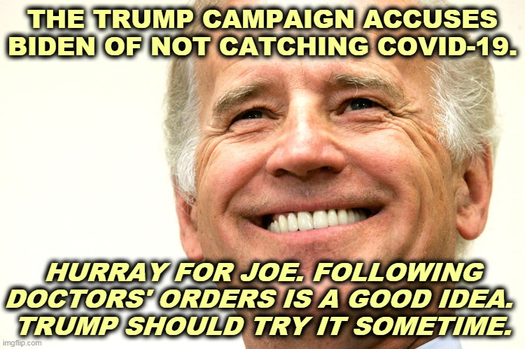 The Trump Campaign is every bit as dumb as their candidate. | THE TRUMP CAMPAIGN ACCUSES BIDEN OF NOT CATCHING COVID-19. HURRAY FOR JOE. FOLLOWING DOCTORS' ORDERS IS A GOOD IDEA. 
TRUMP SHOULD TRY IT SOMETIME. | image tagged in biden smile - what winning really looks like,pandemic,doctors,smart,trump,dumb | made w/ Imgflip meme maker