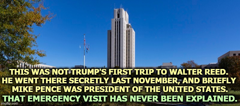 Trump is not a healthy man. | THIS WAS NOT TRUMP'S FIRST TRIP TO WALTER REED. 
HE WENT THERE SECRETLY LAST NOVEMBER, AND BRIEFLY 
MIKE PENCE WAS PRESIDENT OF THE UNITED STATES. THAT EMERGENCY VISIT HAS NEVER BEEN EXPLAINED. | image tagged in trump,hospital,sick,ill,gasp,weak | made w/ Imgflip meme maker