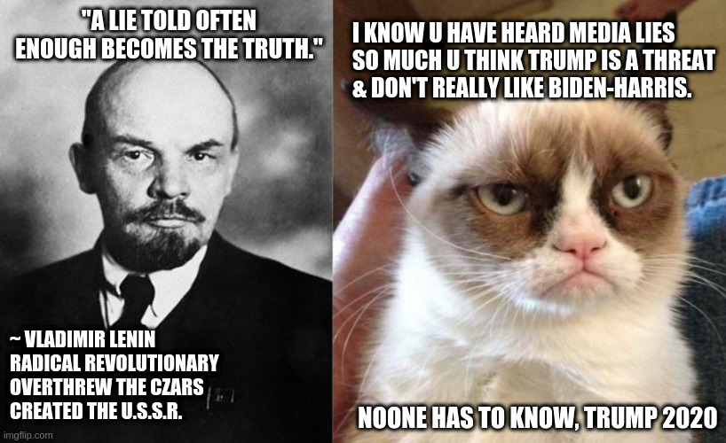 lenin | I KNOW U HAVE HEARD MEDIA LIES SO MUCH U THINK TRUMP IS A THREAT & DON'T REALLY LIKE BIDEN-HARRIS. "A LIE TOLD OFTEN ENOUGH BECOMES THE TRUTH."; ~ VLADIMIR LENIN
RADICAL REVOLUTIONARY
OVERTHREW THE CZARS
CREATED THE U.S.S.R. NOONE HAS TO KNOW, TRUMP 2020 | image tagged in memes,grumpy cat reverse,lenin | made w/ Imgflip meme maker