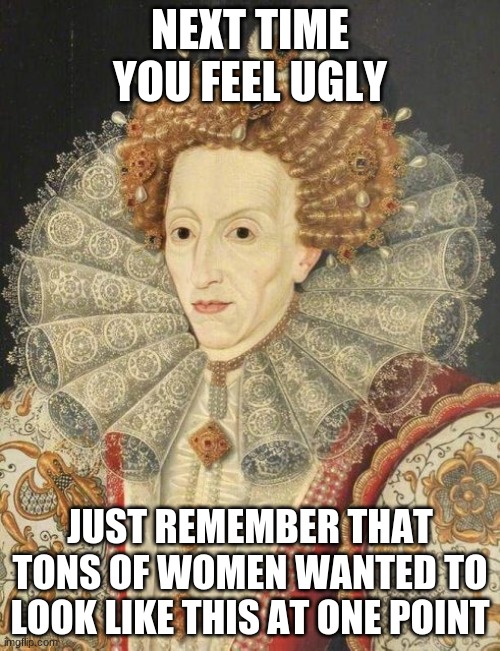 Queen Elizabeth | NEXT TIME YOU FEEL UGLY; JUST REMEMBER THAT TONS OF WOMEN WANTED TO LOOK LIKE THIS AT ONE POINT | image tagged in queen elizabeth | made w/ Imgflip meme maker