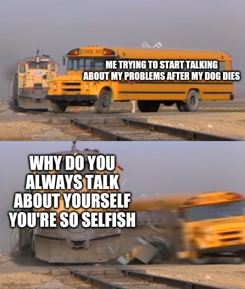 Ugh... | ME TRYING TO START TALKING ABOUT MY PROBLEMS AFTER MY DOG DIES; WHY DO YOU ALWAYS TALK ABOUT YOURSELF YOU'RE SO SELFISH | image tagged in a train hitting a school bus | made w/ Imgflip meme maker