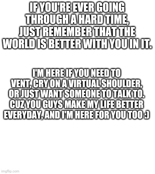 Talk to me, don't hold back, I'm judgement free :) | IF YOU'RE EVER GOING THROUGH A HARD TIME, JUST REMEMBER THAT THE WORLD IS BETTER WITH YOU IN IT. I'M HERE IF YOU NEED TO VENT, CRY ON A VIRTUAL SHOULDER, OR JUST WANT SOMEONE TO TALK TO.
CUZ YOU GUYS MAKE MY LIFE BETTER EVERYDAY, AND I'M HERE FOR YOU TOO :) | image tagged in blank white template | made w/ Imgflip meme maker