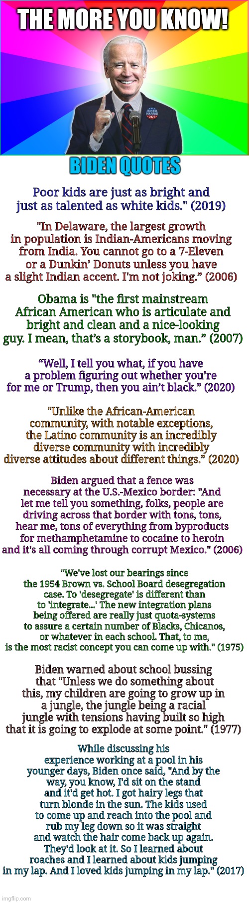 Racist Biden Quotes | THE MORE YOU KNOW! BIDEN QUOTES; Poor kids are just as bright and just as talented as white kids." (2019); "In Delaware, the largest growth in population is Indian-Americans moving from India. You cannot go to a 7-Eleven or a Dunkin’ Donuts unless you have a slight Indian accent. I'm not joking.” (2006); Obama is "the first mainstream African American who is articulate and bright and clean and a nice-looking guy. I mean, that’s a storybook, man.” (2007); “Well, I tell you what, if you have a problem figuring out whether you’re for me or Trump, then you ain’t black.” (2020); "Unlike the African-American community, with notable exceptions, the Latino community is an incredibly diverse community with incredibly diverse attitudes about different things.” (2020); Biden argued that a fence was necessary at the U.S.-Mexico border: "And let me tell you something, folks, people are driving across that border with tons, tons, hear me, tons of everything from byproducts for methamphetamine to cocaine to heroin and it's all coming through corrupt Mexico." (2006); "We've lost our bearings since the 1954 Brown vs. School Board desegregation case. To 'desegregate' is different than to 'integrate...' The new integration plans being offered are really just quota-systems to assure a certain number of Blacks, Chicanos, or whatever in each school. That, to me, is the most racist concept you can come up with." (1975); Biden warned about school bussing  that "Unless we do something about this, my children are going to grow up in a jungle, the jungle being a racial jungle with tensions having built so high that it is going to explode at some point." (1977); While discussing his experience working at a pool in his younger days, Biden once said, "And by the way, you know, I'd sit on the stand and it'd get hot. I got hairy legs that turn blonde in the sun. The kids used to come up and reach into the pool and rub my leg down so it was straight and watch the hair come back up again. They'd look at it. So I learned about roaches and I learned about kids jumping in my lap. And I loved kids jumping in my lap." (2017) | image tagged in blank white template,forgetful joe,racist,joe biden,creepy joe biden,quote | made w/ Imgflip meme maker