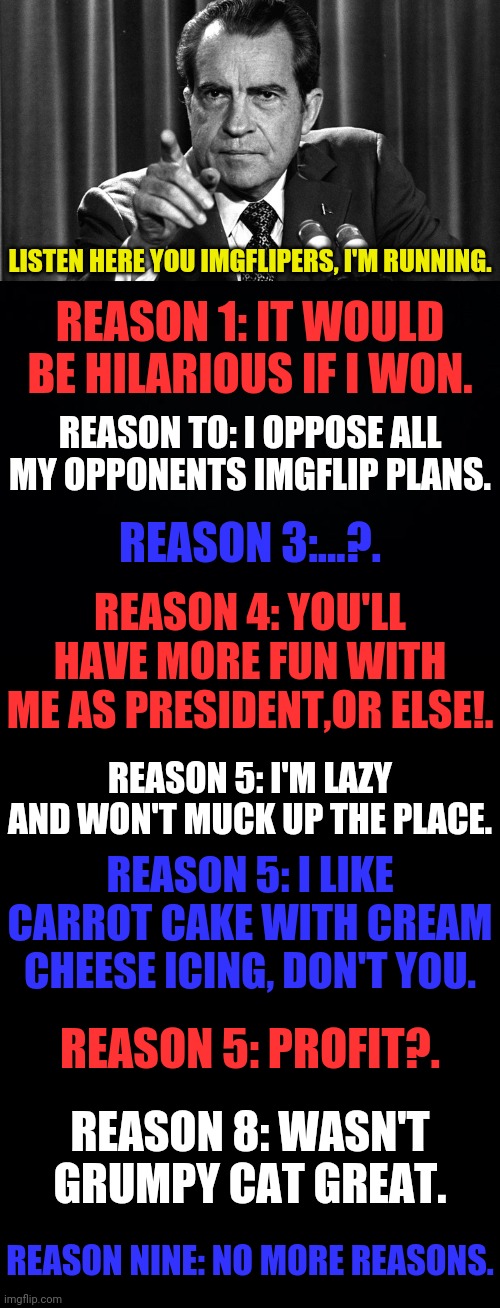 It's Dr.Strangmeme Or Bust | LISTEN HERE YOU IMGFLIPERS, I'M RUNNING. REASON 1: IT WOULD BE HILARIOUS IF I WON. REASON TO: I OPPOSE ALL MY OPPONENTS IMGFLIP PLANS. REASON 3:...?. REASON 4: YOU'LL HAVE MORE FUN WITH ME AS PRESIDENT,OR ELSE!. REASON 5: I'M LAZY AND WON'T MUCK UP THE PLACE. REASON 5: I LIKE CARROT CAKE WITH CREAM CHEESE ICING, DON'T YOU. REASON 5: PROFIT?. REASON 8: WASN'T GRUMPY CAT GREAT. REASON NINE: NO MORE REASONS. | image tagged in president,drstrangmeme,insanity,2020,sense of humor | made w/ Imgflip meme maker