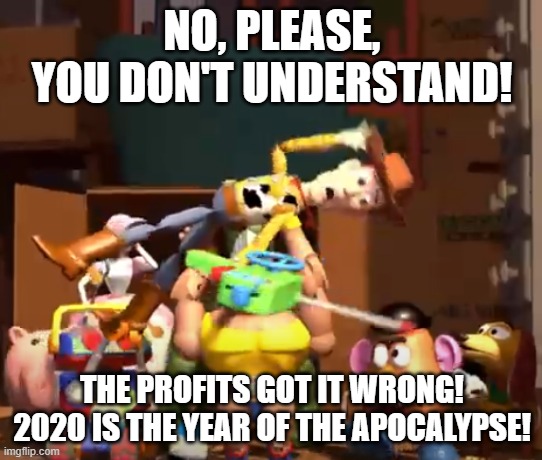 No, please, you don't understand! | NO, PLEASE, YOU DON'T UNDERSTAND! THE PROFITS GOT IT WRONG!
2020 IS THE YEAR OF THE APOCALYPSE! | image tagged in no please you don't understand | made w/ Imgflip meme maker