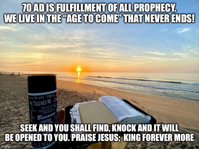 Bible | 70 AD IS FULFILLMENT OF ALL PROPHECY. WE LIVE IN THE “AGE TO COME” THAT NEVER ENDS! SEEK AND YOU SHALL FIND, KNOCK AND IT WILL BE OPENED TO YOU. PRAISE JESUS;  KING FOREVER MORE | image tagged in bible | made w/ Imgflip meme maker