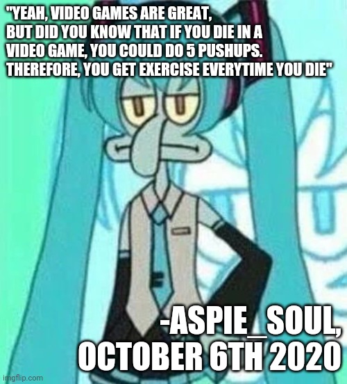A beautiful quote by me | "YEAH, VIDEO GAMES ARE GREAT, BUT DID YOU KNOW THAT IF YOU DIE IN A VIDEO GAME, YOU COULD DO 5 PUSHUPS.
THEREFORE, YOU GET EXERCISE EVERYTIME YOU DIE"; -ASPIE_SOUL,
OCTOBER 6TH 2020 | image tagged in quotes,inspirational quote | made w/ Imgflip meme maker