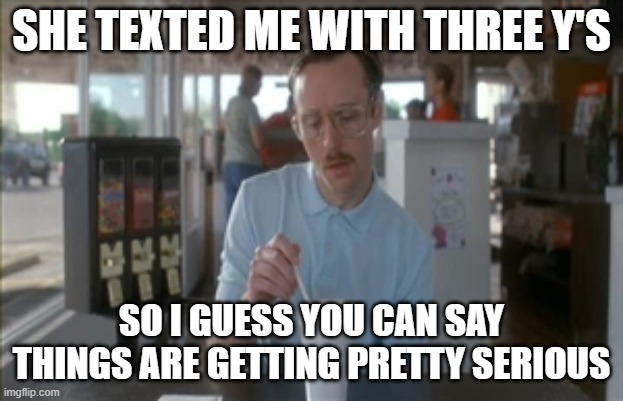 Sure is. Sure is... | SHE TEXTED ME WITH THREE Y'S; SO I GUESS YOU CAN SAY THINGS ARE GETTING PRETTY SERIOUS | image tagged in memes,so i guess you can say things are getting pretty serious,napolean dynamite,hey | made w/ Imgflip meme maker