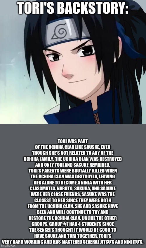 (She doesn't really look like the pic, I just wanted to use it) |  TORI'S BACKSTORY:; TORI WAS PART OF THE UCHIHA CLAN LIKE SAUSKE, EVEN THOUGH SHE'S NOT RELATED TO ANY OF THE UCHIHA FAMILY. THE UCHIHA CLAN WAS DESTROYED AND ONLY TORI AND SASUKE REMAINED. TORI'S PARENTS WERE BRUTALLY KILLED WHEN THE UCHIHA CLAN WAS DESTROYED, LEAVING HER ALONE TO BECOME A NINJA WITH HER CLASSMATES. NARUTO, SAKURA, AND SASUKE WERE HER CLOSE FRIENDS, SASUKE WAS THE CLOSEST TO HER SINCE THEY WERE BOTH FROM THE UCHIHA CLAN. SHE AND SASUKE HAVE BEEN AND WILL CONTINUE TO TRY AND RESTORE THE UCHIHA CLAN. UNLIKE THE OTHER GROUPS, GROUP #7 HAD 4 STUDENTS SINCE THE SENSEI'S THOUGHT IT WOULD BE GOOD TO HAVE SAUKE AND TORI TOGETHER. TORI'S VERY HARD WORKING AND HAS MASTERED SEVERAL JITSU'S AND NINJITU'S. | made w/ Imgflip meme maker