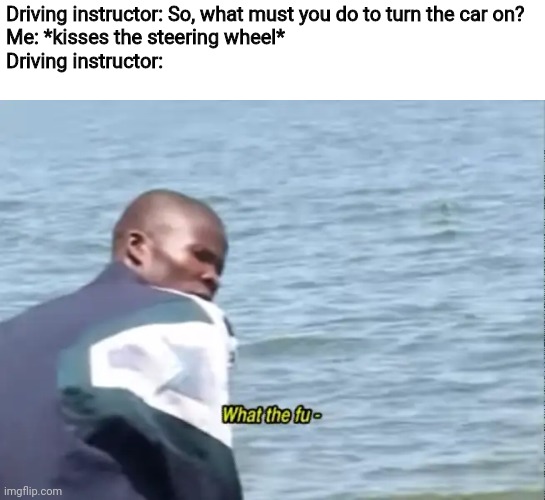 What the fu- | Driving instructor: So, what must you do to turn the car on?
Me: *kisses the steering wheel*
Driving instructor: | image tagged in what the fu-,steering wheel,car,driving instructor,memes | made w/ Imgflip meme maker