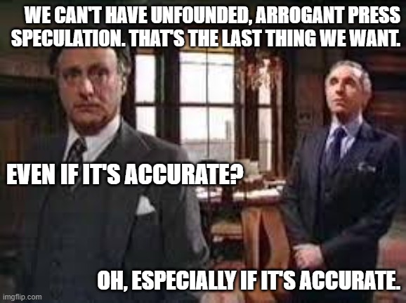 Press Speculation | WE CAN'T HAVE UNFOUNDED, ARROGANT PRESS SPECULATION. THAT'S THE LAST THING WE WANT. EVEN IF IT'S ACCURATE? OH, ESPECIALLY IF IT'S ACCURATE. | image tagged in yes minister,jim hacker,sir humphrey,press,speculation,accurate | made w/ Imgflip meme maker