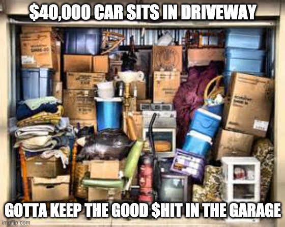 Garage full of stuff | $40,000 CAR SITS IN DRIVEWAY; GOTTA KEEP THE GOOD $HIT IN THE GARAGE | image tagged in garage full of stuff | made w/ Imgflip meme maker
