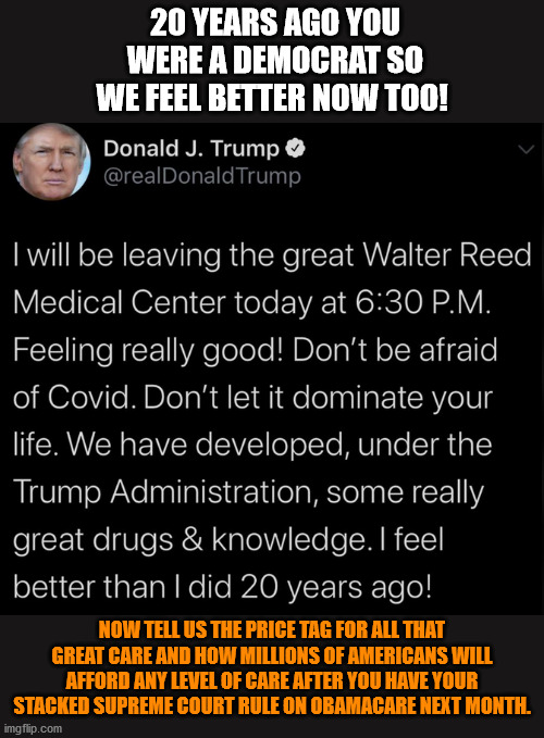 Spoken like a man who does not now and never did have COVID-19. Your experience may vary. | 20 YEARS AGO YOU WERE A DEMOCRAT SO WE FEEL BETTER NOW TOO! NOW TELL US THE PRICE TAG FOR ALL THAT GREAT CARE AND HOW MILLIONS OF AMERICANS WILL AFFORD ANY LEVEL OF CARE AFTER YOU HAVE YOUR STACKED SUPREME COURT RULE ON OBAMACARE NEXT MONTH. | image tagged in memes,politics | made w/ Imgflip meme maker