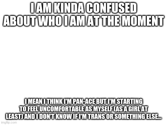 I need some help- | I AM KINDA CONFUSED ABOUT WHO I AM AT THE MOMENT; I MEAN I THINK I'M PAN-ACE BUT I'M STARTING TO FEEL UNCOMFORTABLE AS MYSELF (AS A GIRL AT LEAST) AND I DON'T KNOW IF I'M TRANS OR SOMETHING ELSE... | image tagged in blank white template,lgbt | made w/ Imgflip meme maker