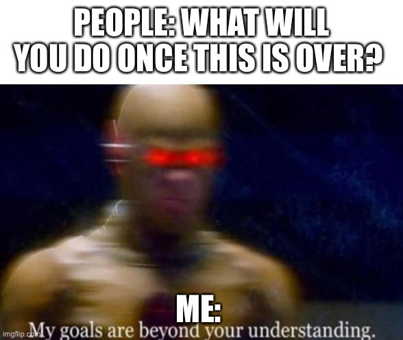 My Goals are Beyond your Understanding | PEOPLE: WHAT WILL YOU DO ONCE THIS IS OVER? ME: | image tagged in my goals are beyond your understanding | made w/ Imgflip meme maker