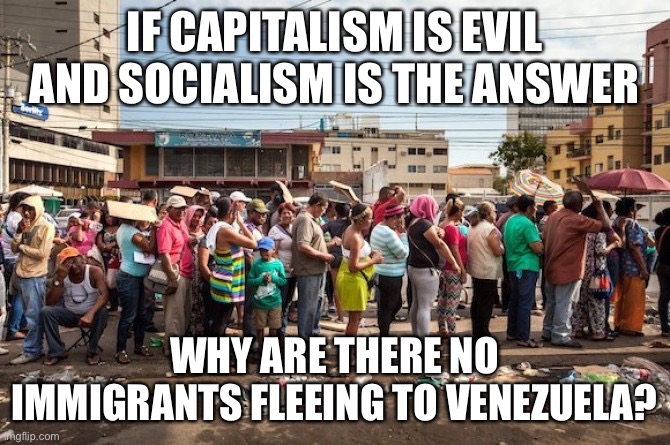 venezuela starvation | IF CAPITALISM IS EVIL AND SOCIALISM IS THE ANSWER WHY ARE THERE NO IMMIGRANTS FLEEING TO VENEZUELA? | image tagged in venezuela starvation | made w/ Imgflip meme maker