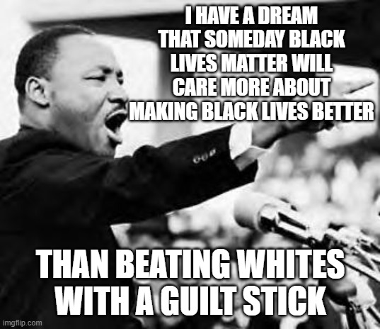 Martin Luther king jr | I HAVE A DREAM THAT SOMEDAY BLACK LIVES MATTER WILL CARE MORE ABOUT MAKING BLACK LIVES BETTER; THAN BEATING WHITES WITH A GUILT STICK | image tagged in martin luther king jr | made w/ Imgflip meme maker
