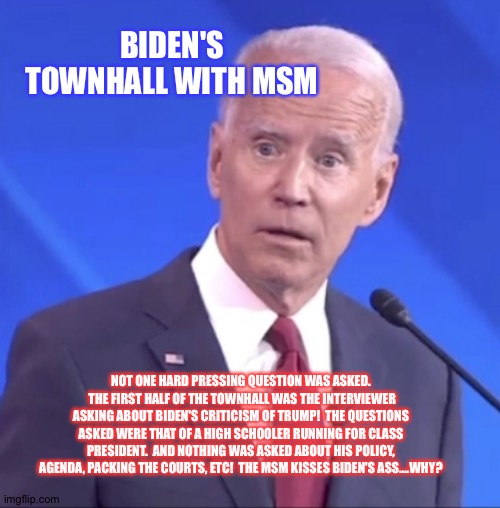 Clown show | BIDEN'S TOWNHALL WITH MSM; NOT ONE HARD PRESSING QUESTION WAS ASKED.  THE FIRST HALF OF THE TOWNHALL WAS THE INTERVIEWER ASKING ABOUT BIDEN'S CRITICISM OF TRUMP!  THE QUESTIONS ASKED WERE THAT OF A HIGH SCHOOLER RUNNING FOR CLASS PRESIDENT.  AND NOTHING WAS ASKED ABOUT HIS POLICY, AGENDA, PACKING THE COURTS, ETC!  THE MSM KISSES BIDEN'S ASS....WHY? | image tagged in biden alzheimer | made w/ Imgflip meme maker
