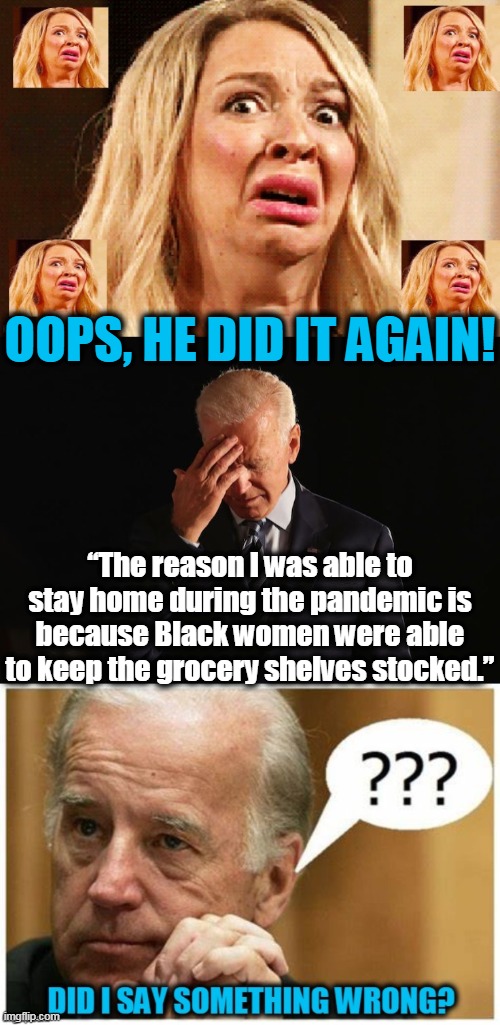 The Gaffe Machine Just Keeps On Giving... | OOPS, HE DID IT AGAIN! “The reason I was able to stay home during the pandemic is because Black women were able to keep the grocery shelves stocked.” | image tagged in politics,political meme,creepy joe biden,democrat party,you don't say,say that again i dare you | made w/ Imgflip meme maker